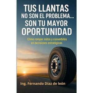 Díaz de León, Ing. Fernando Tus llantas no son el problema… Son tu mayor oportunidad: Cómo romper mitos y convertirlos en decisiones estratégicas Díaz de León, Ing. Fernando Tus llantas no son el problema… Son tu mayor oportunidad: Cómo romper mitos y convertirlos en decisiones estratégicas