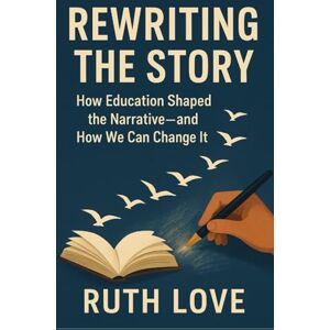 Love, Ruth REWRITING THE STORY: How Education Shaped the Narrative—and How We Can Change It Love, Ruth REWRITING THE STORY: How Education Shaped the Narrative—and How We Can Change It