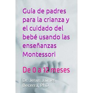 Jaimes Becerra PhD, Dr Jesus Ramon Guía de padres para la crianza y el cuidado del bebé usando las enseñanzas Montessori: De 0 a 12 meses Jaimes Becerra PhD, Dr Jesus Ramon Guía de padres para la crianza y el cuidado del bebé usando las enseñanzas Montessori: De 0 a 12 meses
