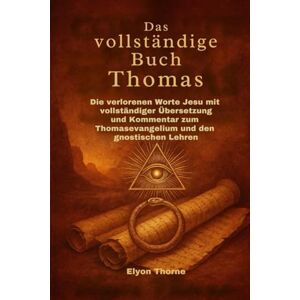 Thorne, Elyon Das vollständige Buch Thomas: Die verlorenen Worte Jesu mit vollständiger Übersetzung und Kommentar zum Thomasevangelium und den gnostischen Lehren Thorne, Elyon Das vollständige Buch Thomas: Die verlorenen Worte Jesu mit vollständiger Übersetzung und Kommentar zum Thomasevangelium und den gnostischen Lehren