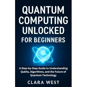 West, Clara Quantum Computing Unlocked for Beginners: A Step-by-Step Guide to Understanding Qubits, Algorithms, and the Future of Quantum Technology West, Clara Quantum Computing Unlocked for Beginners: A Step-by-Step Guide to Understanding Qubits, Algorithms, and the Future of Quantum Technology
