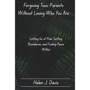 Davis, Helen J. Forgiving Toxic Parents Without Losing Who You Are: Letting Go of Pain, Setting Boundaries, and Finding Peace Within Davis, Helen J. Forgiving Toxic Parents Without Losing Who You Are: Letting Go of Pain, Setting Boundaries, and Finding Peace Within