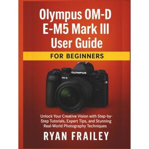 Frailey, Ryan Olympus OM-D E-M5 Mark III User Guide for Beginners: Unlock Your Creative Vision with Step-by-Step Tutorials, Expert Tips, and Stunning Real-World Photography Techniques Frailey, Ryan Olympus OM-D E-M5 Mark III User Guide for Beginners: Unlock Your Creative Vision with Step-by-Step Tutorials, Expert Tips, and Stunning Real-World Photography Techniques