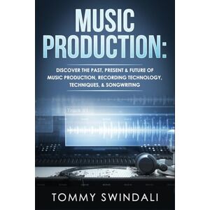Swindali, Tommy Music Production: Discover The Past, Present & Future of Music Production, Recording Technology, Techniques, & Songwriting Swindali, Tommy Music Production: Discover The Past, Present & Future of Music Production, Recording Technology, Techniques, & Songwriting