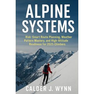 Wynn, Calder J. Alpine Systems: Risk-Smart Route Planning, Weather Pattern Mastery, and High-Altitude Readiness for 2025 Climbers: A Comprehensive Guide Wynn, Calder J. Alpine Systems: Risk-Smart Route Planning, Weather Pattern Mastery, and High-Altitude Readiness for 2025 Climbers: A Comprehensive Guide