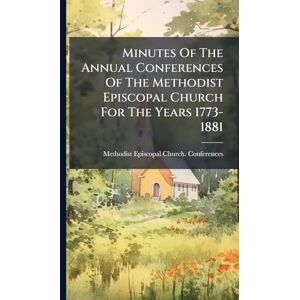 Minutes Of The Annual Conferences Of The Methodist Episcopal Church For The Years 1773-1881 Minutes Of The Annual Conferences Of The Methodist Episcopal Church For The Years 1773-1881