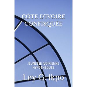 Ikpo, Dr Ley G. CÔTE D'IVOIRE CONFISQUÉE: JEUNESSE IVOIRIENNE HYPOTHÉQUÉE Ikpo, Dr Ley G. CÔTE D'IVOIRE CONFISQUÉE: JEUNESSE IVOIRIENNE HYPOTHÉQUÉE