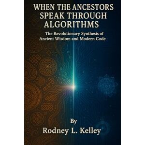 Kelley, Rodney L. WHEN THE ANCESTORS SPEAK THROUGH ALGORITHMS: The Revolutionary Synthesis of Ancient Wisdom and Modern Code Kelley, Rodney L. WHEN THE ANCESTORS SPEAK THROUGH ALGORITHMS: The Revolutionary Synthesis of Ancient Wisdom and Modern Code