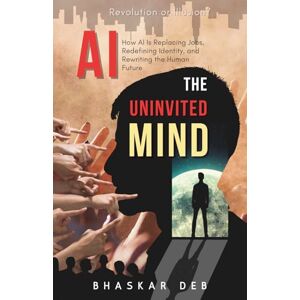 Deb, Mr. Bhaskar AI The Uninvited Mind: How AI Is Replacing Jobs, Redefining Identity, and Rewriting the Human Future Deb, Mr. Bhaskar AI The Uninvited Mind: How AI Is Replacing Jobs, Redefining Identity, and Rewriting the Human Future