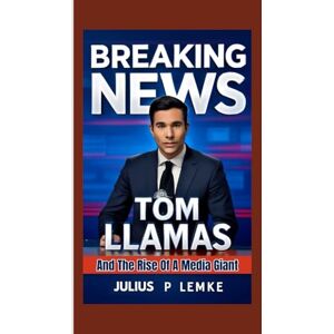 P. Lemke, Julius BREAKING NEWS: Tom Llamas and the Rise of a Media Giant P. Lemke, Julius BREAKING NEWS: Tom Llamas and the Rise of a Media Giant