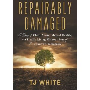 White, TJ Repairably Damaged: A Story of Child Abuse, Mental Health, and Finally Living Without Fear of the Unknown Tomorrow White, TJ Repairably Damaged: A Story of Child Abuse, Mental Health, and Finally Living Without Fear of the Unknown Tomorrow