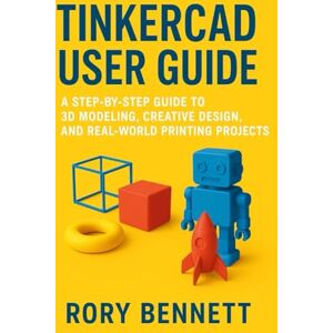 BENNETT, RORY Tinkercad User Guide: A Step-by-Step Guide to 3D Modeling, Creative Design, and Real-World Printing Projects BENNETT, RORY Tinkercad User Guide: A Step-by-Step Guide to 3D Modeling, Creative Design, and Real-World Printing Projects