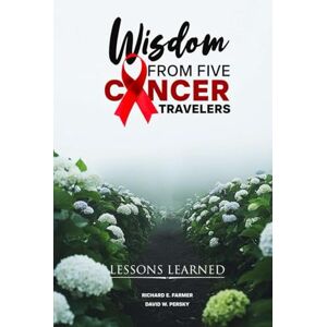 E. Farmer, Richard WISDOM FROM FIVE CANCER TRAVELERS: LESSONS LEARNED E. Farmer, Richard WISDOM FROM FIVE CANCER TRAVELERS: LESSONS LEARNED