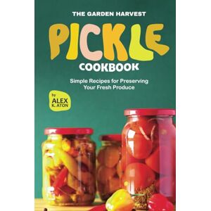 K. Aton, Alex The Garden Harvest Pickle Cookbook: Simple Recipes for Preserving Your Fresh Produce K. Aton, Alex The Garden Harvest Pickle Cookbook: Simple Recipes for Preserving Your Fresh Produce