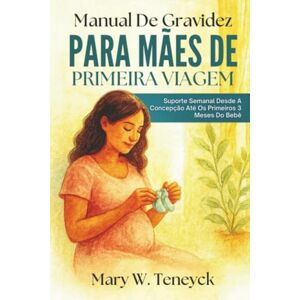 Teneyck, Mary W. Manual De Gravidez Para Mães De Primeira Viagem: Suporte Semanal Desde A Concepção Até Os Primeiros 3 Meses Do Bebê Teneyck, Mary W. Manual De Gravidez Para Mães De Primeira Viagem: Suporte Semanal Desde A Concepção Até Os Primeiros 3 Meses Do Bebê