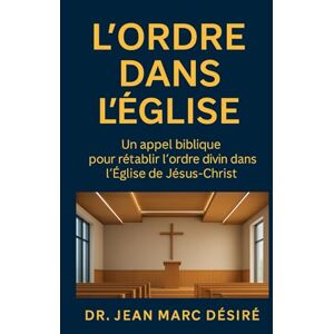 Désiré, Dr Jean Marc L’ORDRE DANS L’ÉGLISE: Un appel biblique pour rétablir l’ordre divin dans l’Église de Jésus-Christ Désiré, Dr Jean Marc L’ORDRE DANS L’ÉGLISE: Un appel biblique pour rétablir l’ordre divin dans l’Église de Jésus-Christ