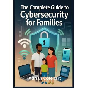 Colehart, Adrian The Complete Guide to Cybersecurity for Families: "Practical Steps to Safeguard Your Family in the Digital Age Colehart, Adrian The Complete Guide to Cybersecurity for Families: "Practical Steps to Safeguard Your Family in the Digital Age