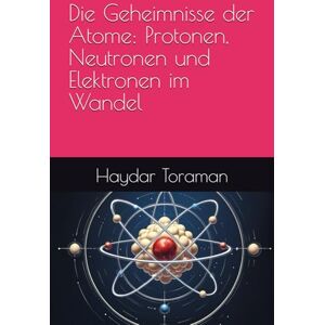 Toraman, Haydar Die Geheimnisse der Atome: Protonen, Neutronen und Elektronen im Wandel Toraman, Haydar Die Geheimnisse der Atome: Protonen, Neutronen und Elektronen im Wandel
