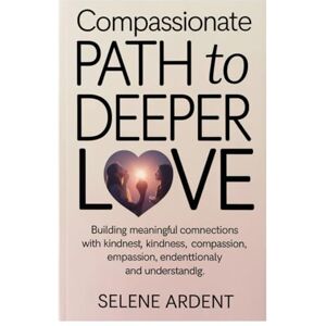 Ardent, Selene Compassionate Path to Deeper Love: Building Meaningful Connections with Kindness, Compassion and Understanding Ardent, Selene Compassionate Path to Deeper Love: Building Meaningful Connections with Kindness, Compassion and Understanding