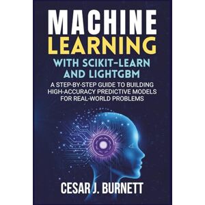 J. Burnett, Cesar MACHINE LEARNING WITH SCIKIT-LEARN AND LIGHTGBM: A Step-by-Step Guide to Building High-Accuracy Predictive Models for Real-World Problems (The Tech Builders Guide) J. Burnett, Cesar MACHINE LEARNING WITH SCIKIT-LEARN AND LIGHTGBM: A Step-by-Step Guide to Building High-Accuracy Predictive Models for Real-World Problems (The Tech Builders Guide)