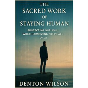 Wilson THE SACRED WORK OF STAYING HUMAN: PROTECTING OUR SOUL WHILE HARNESSING THE POWER OF AI Wilson THE SACRED WORK OF STAYING HUMAN: PROTECTING OUR SOUL WHILE HARNESSING THE POWER OF AI