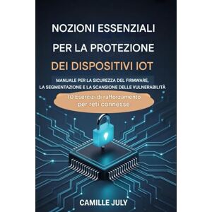 JULY, CAMILLE DISPOSITIVO IOT MANUALE ESSENZIALE DI PROTEZIONE PER SICUREZZA DEL FIRMWARE, SEGMENTAZIONE E SCANSIONE DELLE VULNERABILITÀ: 70 esercizi di rafforzamento per reti connesse JULY, CAMILLE DISPOSITIVO IOT MANUALE ESSENZIALE DI PROTEZIONE PER SICUREZZA DEL FIRMWARE, SEGMENTAZIONE E SCANSIONE DELLE VULNERABILITÀ: 70 esercizi di rafforzamento per reti connesse