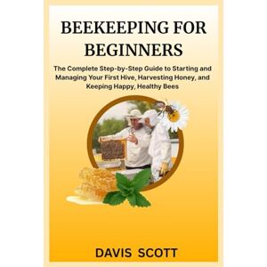 Scott BEEKEEPING FOR BEGINNERS: The Complete Step-by-Step Guide to Starting and Managing Your First Hive, Harvesting Honey, and Keeping Happy, Healthy Bees Scott BEEKEEPING FOR BEGINNERS: The Complete Step-by-Step Guide to Starting and Managing Your First Hive, Harvesting Honey, and Keeping Happy, Healthy Bees