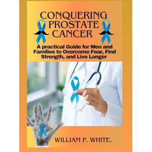 P. WHITE, WILLIAM CONQUERING PROSTATE CANCER: A Practical Guide for Men and Families to Overcome Fear, Find Strength, and Live Longer P. WHITE, WILLIAM CONQUERING PROSTATE CANCER: A Practical Guide for Men and Families to Overcome Fear, Find Strength, and Live Longer