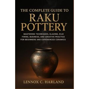 C. Harland, Lennox The Complete Guide to Raku Pottery: Mastering Techniques, Glazing, Kiln Firing, Business, and Creative Practice for Beginners and Experienced Ceramic Artists C. Harland, Lennox The Complete Guide to Raku Pottery: Mastering Techniques, Glazing, Kiln Firing, Business, and Creative Practice for Beginners and Experienced Ceramic Artists