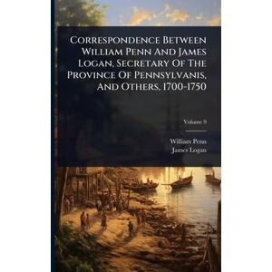 Penn, William Correspondence Between William Penn And James Logan, Secretary Of The Province Of Pennsylvanis, And Others, 1700-1750 Penn, William Correspondence Between William Penn And James Logan, Secretary Of The Province Of Pennsylvanis, And Others, 1700-1750