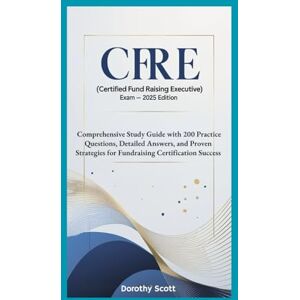 Scott CFRE (Certified Fund Raising Executive) Exam — 2025 Edition: Comprehensive Study Guide with 200 Practice Questions, Detailed Answers, and Proven Strategies for Fundraising Certification Success Scott CFRE (Certified Fund Raising Executive) Exam — 2025 Edition: Comprehensive Study Guide with 200 Practice Questions, Detailed Answers, and Proven Strategies for Fundraising Certification Success