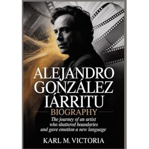M. Victoria, Karl ALEJANDRO GONZÁLEZ IÑÁRRITU BIOGRAPHY: The Journey of an Artist Who Shattered Boundaries and Gave Emotion a New Language M. Victoria, Karl ALEJANDRO GONZÁLEZ IÑÁRRITU BIOGRAPHY: The Journey of an Artist Who Shattered Boundaries and Gave Emotion a New Language