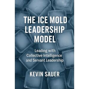 Sauer, Kevin The Ice Mold Leadership Model: Leading High Performance Teams with Collective Intelligence and Servant Leadership Sauer, Kevin The Ice Mold Leadership Model: Leading High Performance Teams with Collective Intelligence and Servant Leadership