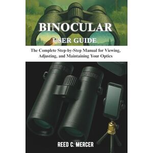 C. Mercer, Reed BINOCULAR USER GUIDE: The Complete Step-by-Step Manual for Viewing, Adjusting, and Maintaining Your Optics C. Mercer, Reed BINOCULAR USER GUIDE: The Complete Step-by-Step Manual for Viewing, Adjusting, and Maintaining Your Optics