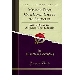 T. Edward Bowdich Mission From Cape Coast Castle to Ashantee (Classic Reprint): With a Descriptive Account of That Kingdom: With a Descriptive Account of That Kingdom (Classic Reprint) T. Edward Bowdich Mission From Cape Coast Castle to Ashantee (Classic Reprint): With a Descriptive Account of That Kingdom: With a Descriptive Account of That Kingdom (Classic Reprint)