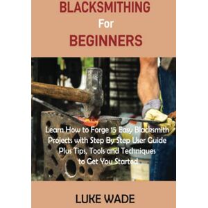 Wade, Luke Blacksmithing for Beginners: Learn How to Forge 15 Easy Blacksmith Projects with Step By Step User Guide Plus Tips, Tools and Techniques to Get You Started Wade, Luke Blacksmithing for Beginners: Learn How to Forge 15 Easy Blacksmith Projects with Step By Step User Guide Plus Tips, Tools and Techniques to Get You Started