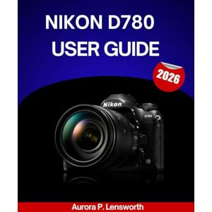 Lensworth, Aurora P. Nikon D780 User Guide 2026: A Step-By-Step Manual to Master Every Setting with Expert Tips and Tricks for Beginners and Seniors Lensworth, Aurora P. Nikon D780 User Guide 2026: A Step-By-Step Manual to Master Every Setting with Expert Tips and Tricks for Beginners and Seniors