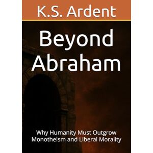 Ardent, K.S. Beyond Abraham: Why Humanity Must Outgrow Monotheism and Liberal Morality Ardent, K.S. Beyond Abraham: Why Humanity Must Outgrow Monotheism and Liberal Morality