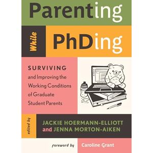 Hoermann-Elliott, Jackie Parenting While Phding: Surviving and Improving the Working Conditions of Graduate Student Parents Hoermann-Elliott, Jackie Parenting While Phding: Surviving and Improving the Working Conditions of Graduate Student Parents
