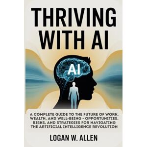Allen, Logan W Thriving with AI: A Complete Guide to the Future of Work, Wealth, and Well-Being — Opportunities, Risks, and Strategies for Navigating the Artificial Intelligence Revolution Allen, Logan W Thriving with AI: A Complete Guide to the Future of Work, Wealth, and Well-Being — Opportunities, Risks, and Strategies for Navigating the Artificial Intelligence Revolution