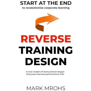 Mrohs, Mark Frederick Reverse Training Design: START AT THE END to revolutionize corporate learning Mrohs, Mark Frederick Reverse Training Design: START AT THE END to revolutionize corporate learning
