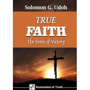 Udoh, Solomon TRUE FAITH: The Force of Victory (RESTORATION OF TRUTH) Udoh, Solomon TRUE FAITH: The Force of Victory (RESTORATION OF TRUTH)