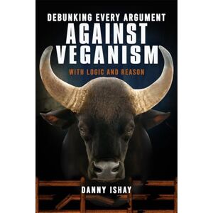 Ishay, Danny Debunking Every Argument Against Veganism: With Logic And Reason Ishay, Danny Debunking Every Argument Against Veganism: With Logic And Reason
