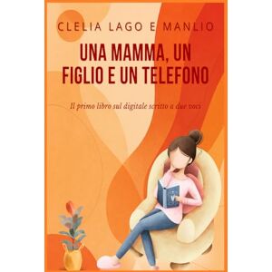 Lago, Clelia Una mamma, un figlio e un telefono Un patto tra generazioni: Il primo libro sul digitale scritto a due voci Lago, Clelia Una mamma, un figlio e un telefono Un patto tra generazioni: Il primo libro sul digitale scritto a due voci