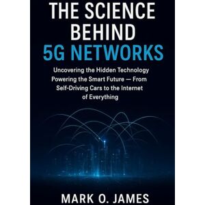 James, Mark O. The Science Behind 5G Networks: Uncovering the Hidden Technology Powering the Smart Future — From Self-Driving Cars to the Internet of Everything James, Mark O. The Science Behind 5G Networks: Uncovering the Hidden Technology Powering the Smart Future — From Self-Driving Cars to the Internet of Everything