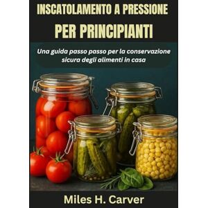H. Carver, Miles INSCATOLAMENTO A PRESSIONE PER PRINCIPIANTI: Una guida passo passo per la conservazione sicura degli alimenti in casa H. Carver, Miles INSCATOLAMENTO A PRESSIONE PER PRINCIPIANTI: Una guida passo passo per la conservazione sicura degli alimenti in casa