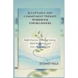 Vale, Sydney Acceptance and Commitment Therapy Workbook for Beginners: Simple Exercises to Reduce Anxiety, Build Mindfulness, and Live a Meaningful Life Vale, Sydney Acceptance and Commitment Therapy Workbook for Beginners: Simple Exercises to Reduce Anxiety, Build Mindfulness, and Live a Meaningful Life