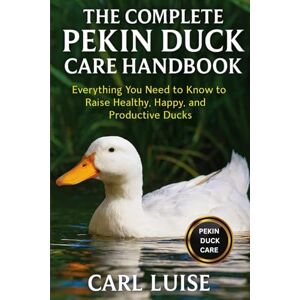 LUISE, CARL THE COMPLETE PEKIN DUCK CARE HANDBOOK: Everything You Need to Know to Raise Healthy, Happy, and Productive Ducks LUISE, CARL THE COMPLETE PEKIN DUCK CARE HANDBOOK: Everything You Need to Know to Raise Healthy, Happy, and Productive Ducks
