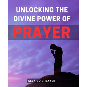 Baker, Alexisd S. Unlocking the Divine Power of Prayer: Transform Your Life Through the Miraculous Power of Deeply Connecting with the Divine in Prayer Baker, Alexisd S. Unlocking the Divine Power of Prayer: Transform Your Life Through the Miraculous Power of Deeply Connecting with the Divine in Prayer