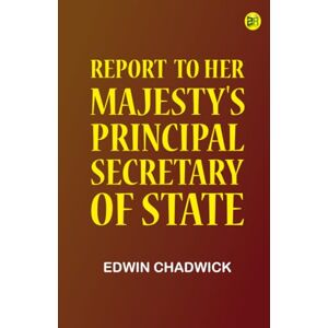 Edwin Chadwick Report to Her Majesty's Principal Secretary of State Edwin Chadwick Report to Her Majesty's Principal Secretary of State